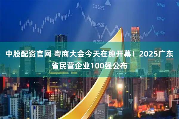 中股配资官网 粤商大会今天在穗开幕！2025广东省民营企业100强公布