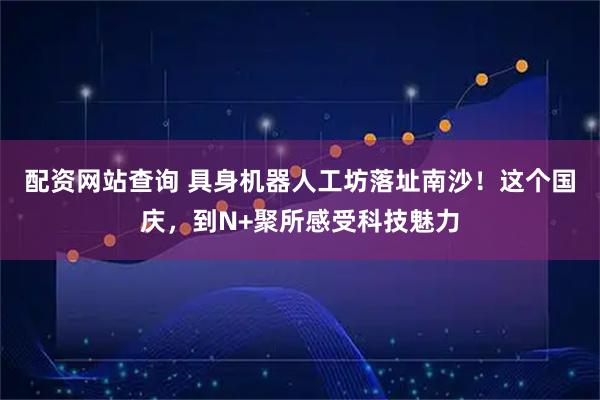 配资网站查询 具身机器人工坊落址南沙！这个国庆，到N+聚所感受科技魅力