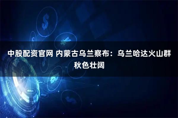中股配资官网 内蒙古乌兰察布：乌兰哈达火山群秋色壮阔