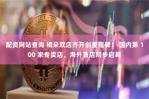 配资网站查询 橘朵双店齐开创里程碑！ 国内第 100 家专卖店、海外首店同步启幕