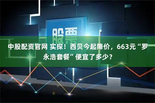 中股配资官网 实探！西贝今起降价，663元“罗永浩套餐”便宜了多少？