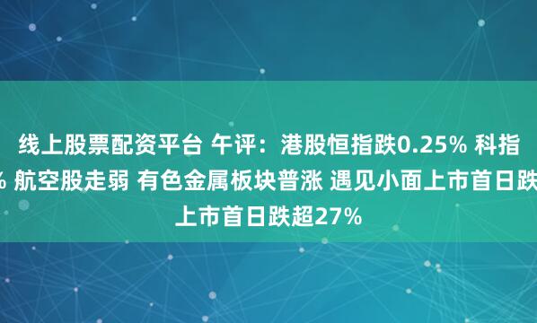 线上股票配资平台 午评：港股恒指跌0.25% 科指跌0.2% 航空股走弱 有色金属板块普涨 遇见小面上市首日跌超27%