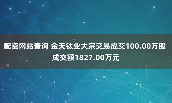 配资网站查询 金天钛业大宗交易成交100.00万股 成交额1827.00万元
