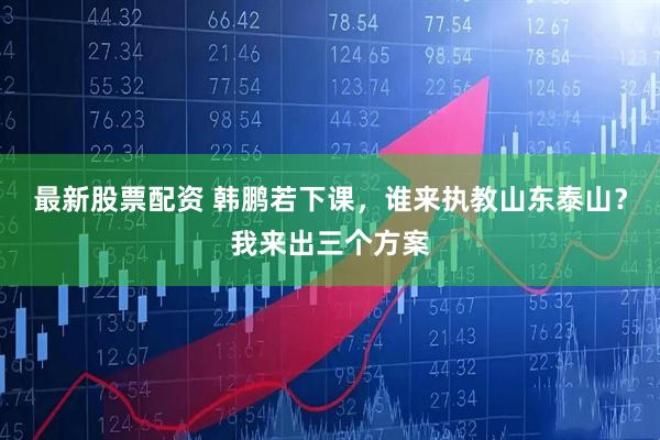 最新股票配资 韩鹏若下课，谁来执教山东泰山？我来出三个方案