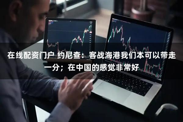 在线配资门户 约尼查：客战海港我们本可以带走一分；在中国的感觉非常好