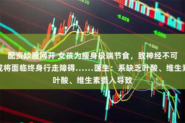 配资炒股网开 女孩为瘦身极端节食，致神经不可逆损伤，或将面临终身行走障碍……医生：系缺乏叶酸、维生素摄入导致