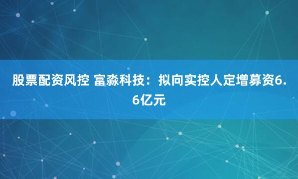 股票配资风控 富淼科技：拟向实控人定增募资6.6亿元